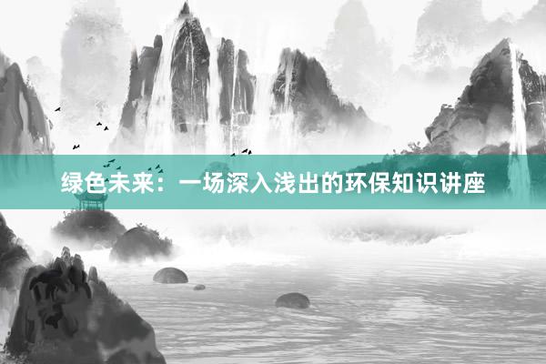 绿色未来：一场深入浅出的环保知识讲座